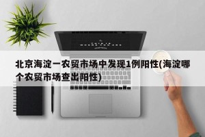北京海淀一农贸市场中发现1例阳性(海淀哪个农贸市场查出阳性)