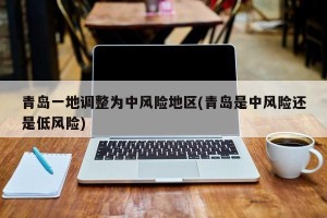青岛一地调整为中风险地区(青岛是中风险还是低风险)