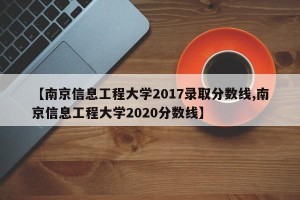 【南京信息工程大学2017录取分数线,南京信息工程大学2020分数线】