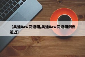 【奥迪0aw变速箱,奥迪0aw变速箱倒档延迟】