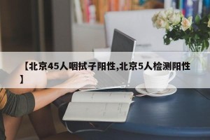 【北京45人咽拭子阳性,北京5人检测阳性】