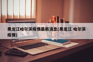 黑龙江哈尔滨疫情最新消息(黑龙江 哈尔滨疫情)