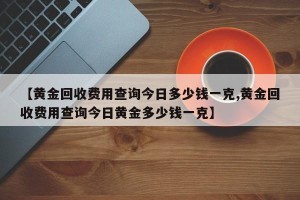 【黄金回收费用查询今日多少钱一克,黄金回收费用查询今日黄金多少钱一克】