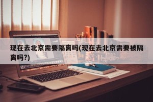现在去北京需要隔离吗(现在去北京需要被隔离吗?)