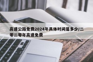 高速公路免费2024年具体时间是多少/二零二零年高速免费