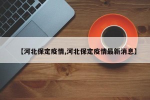 【河北保定疫情,河北保定疫情最新消息】