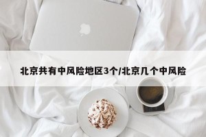 北京共有中风险地区3个/北京几个中风险