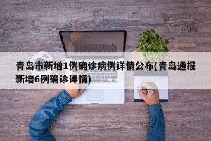 青岛市新增1例确诊病例详情公布(青岛通报新增6例确诊详情)