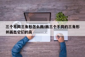 三个不同三角形怎么画/画三个不同的三角形并画出它们的高