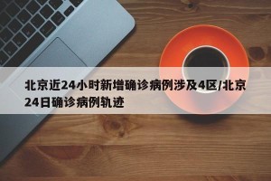 北京近24小时新增确诊病例涉及4区/北京24日确诊病例轨迹