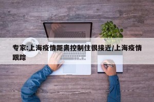 专家:上海疫情距离控制住很接近/上海疫情跟踪