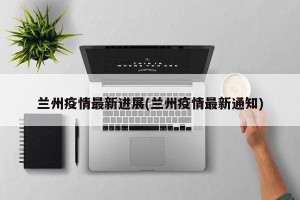 兰州疫情最新进展(兰州疫情最新通知)