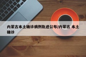 内蒙古本土确诊病例轨迹公布/内蒙古 本土确诊