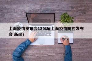 上海疫情发布会120场(上海疫情防控发布会 新闻)