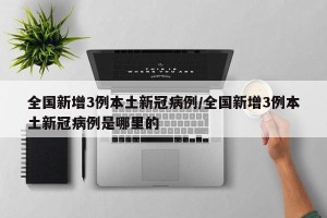 全国新增3例本土新冠病例/全国新增3例本土新冠病例是哪里的