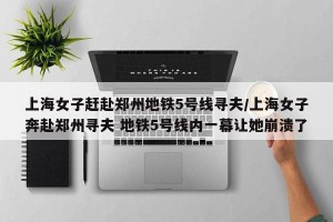 上海女子赶赴郑州地铁5号线寻夫/上海女子奔赴郑州寻夫 地铁5号线内一幕让她崩溃了