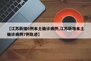 【江苏新增6例本土确诊病例,江苏新增本土确诊病例7例轨迹】