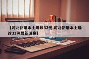 【河北新增本土确诊33例,河北新增本土确诊33例最新消息】
