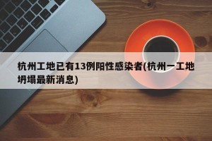 杭州工地已有13例阳性感染者(杭州一工地坍塌最新消息)