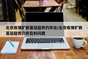 北京疫情扩散蔓延趋势仍存在/北京疫情扩散蔓延趋势仍存在的问题