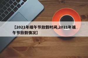 【2021年端午节放假时间,2021年端午节放假情况】