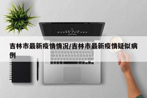 吉林市最新疫情情况/吉林市最新疫情疑似病例