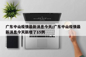 广东中山疫情最新消息今天/广东中山疫情最新消息今天新增了15例