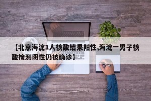 【北京海淀1人核酸结果阳性,海淀一男子核酸检测阴性仍被确诊】