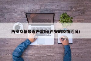 西安疫情最近严重吗(西安的疫情近况)