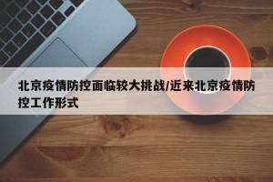 北京疫情防控面临较大挑战/近来北京疫情防控工作形式