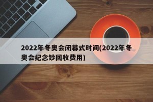 2022年冬奥会闭幕式时间(2022年冬奥会纪念钞回收费用)