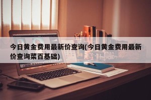 今日黄金费用最新价查询(今日黄金费用最新价查询菜百基础)