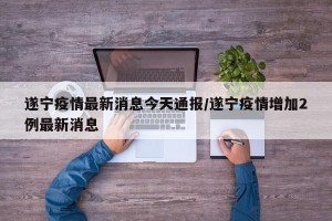 遂宁疫情最新消息今天通报/遂宁疫情增加2例最新消息