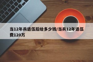 当12年兵退伍后给多少钱/当兵12年退伍费120万