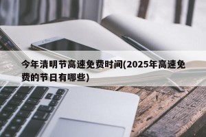 今年清明节高速免费时间(2025年高速免费的节日有哪些)