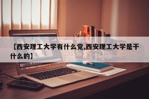 【西安理工大学有什么党,西安理工大学是干什么的】