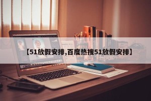 【51放假安排,百度热搜51放假安排】