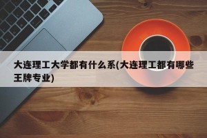 大连理工大学都有什么系(大连理工都有哪些王牌专业)