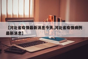 【河北省疫情最新消息今天,河北省疫情病例最新消息】