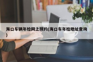 海口车辆年检网上预约(海口车年检地址查询)