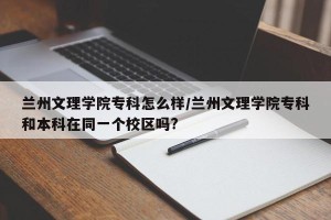 兰州文理学院专科怎么样/兰州文理学院专科和本科在同一个校区吗?