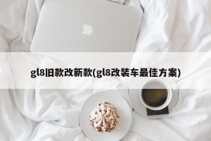 gl8旧款改新款(gl8改装车最佳方案)