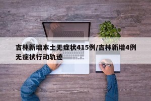 吉林新增本土无症状415例/吉林新增4例无症状行动轨迹