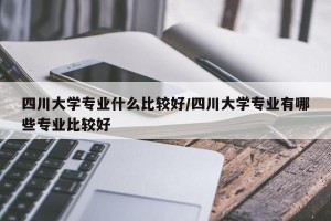 四川大学专业什么比较好/四川大学专业有哪些专业比较好