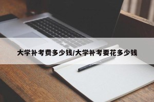 大学补考费多少钱/大学补考要花多少钱