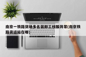 南京一铁路货场多名装卸工核酸异常(南京铁路货运站在哪)