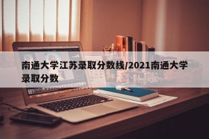 南通大学江苏录取分数线/2021南通大学录取分数