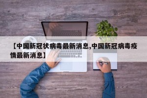 【中国新冠状病毒最新消息,中国新冠病毒疫情最新消息】