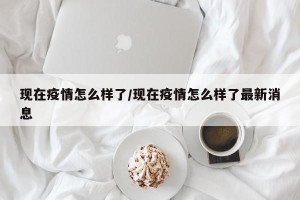 现在疫情怎么样了/现在疫情怎么样了最新消息