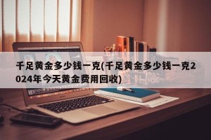 千足黄金多少钱一克(千足黄金多少钱一克2024年今天黄金费用回收)